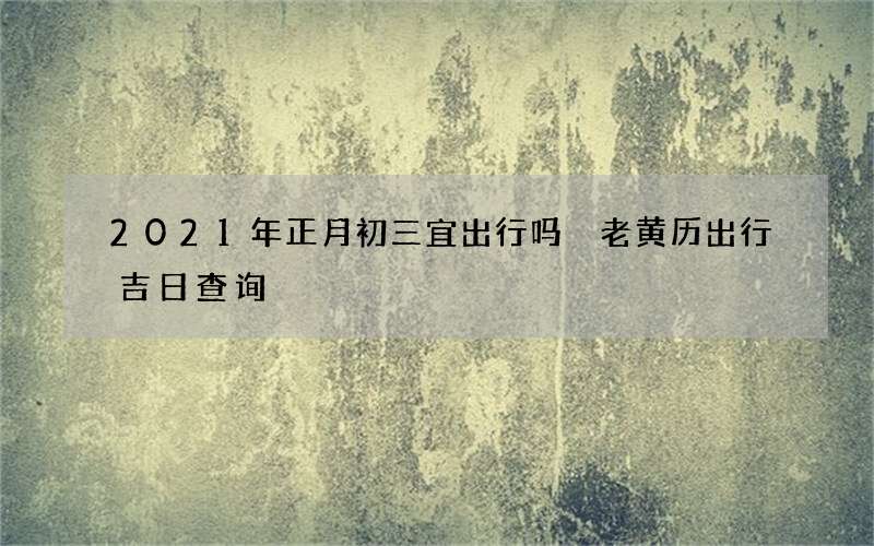 2021年正月初三宜出行吗 老黄历出行吉日查询